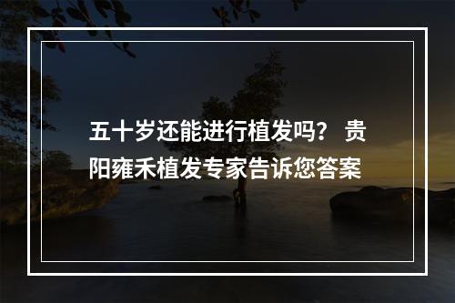 五十岁还能进行植发吗？ 贵阳雍禾植发专家告诉您答案