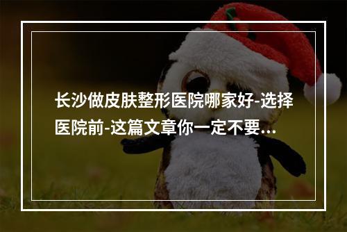 长沙做皮肤整形医院哪家好-选择医院前-这篇文章你一定不要错过