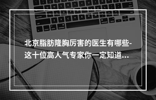 北京脂肪隆胸厉害的医生有哪些-这十位高人气专家你一定知道-