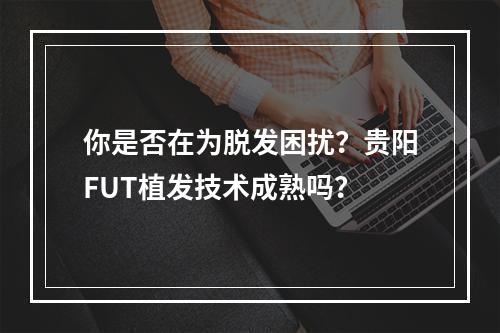 你是否在为脱发困扰？贵阳FUT植发技术成熟吗？