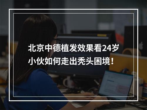 北京中德植发效果看24岁小伙如何走出秃头困境！