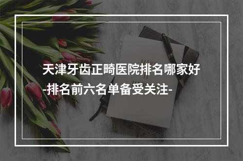 天津牙齿正畸医院排名哪家好-排名前六名单备受关注-