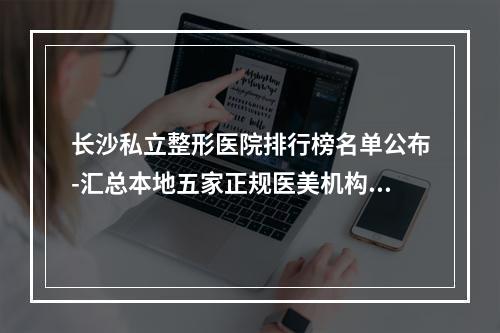 长沙私立整形医院排行榜名单公布-汇总本地五家正规医美机构_速速查收-