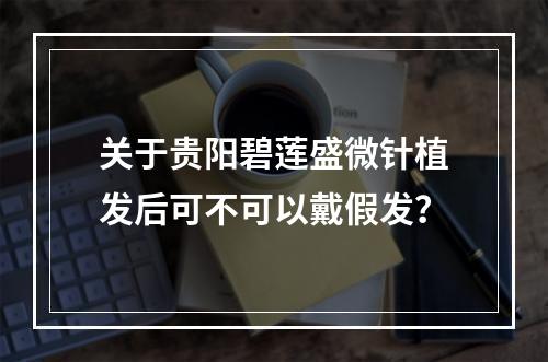 关于贵阳碧莲盛微针植发后可不可以戴假发？