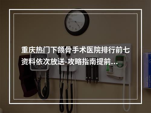 重庆热门下颌骨手术医院排行前七资料依次放送-攻略指南提前看~