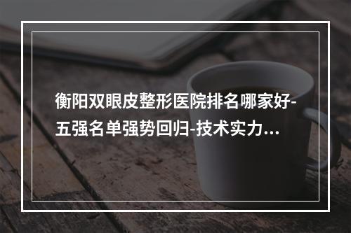 衡阳双眼皮整形医院排名哪家好-五强名单强势回归-技术实力双重认可-