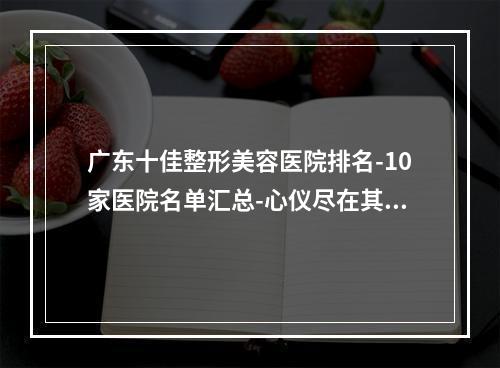 广东十佳整形美容医院排名-10家医院名单汇总-心仪尽在其中-