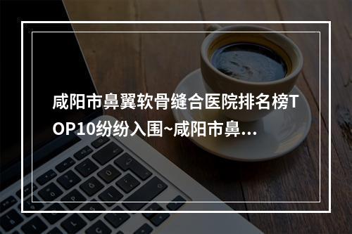 咸阳市鼻翼软骨缝合医院排名榜TOP10纷纷入围~咸阳市鼻翼软骨缝合整形医院