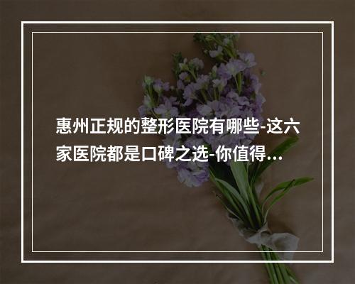 惠州正规的整形医院有哪些-这六家医院都是口碑之选-你值得信赖-