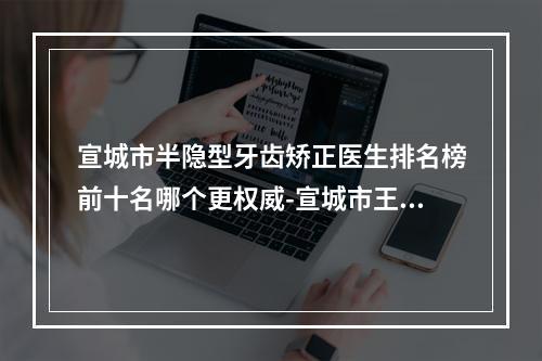 宣城市半隐型牙齿矫正医生排名榜前十名哪个更权威-宣城市王伦斌口腔医生