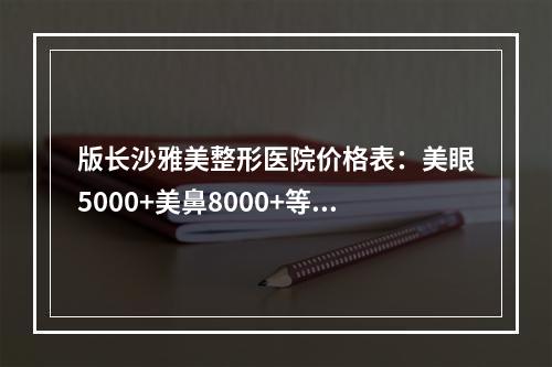 版长沙雅美整形医院价格表：美眼5000+美鼻8000+等价格优惠