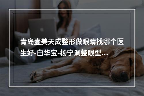 青岛壹美天成整形做眼睛找哪个医生好-白华宝-杨宁调整眼型气质更佳