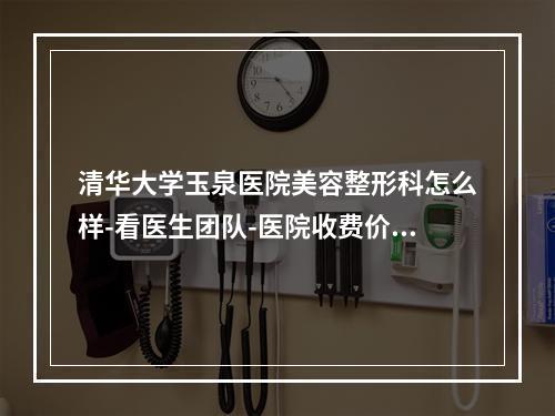 清华大学玉泉医院美容整形科怎么样-看医生团队-医院收费价格表详细了解