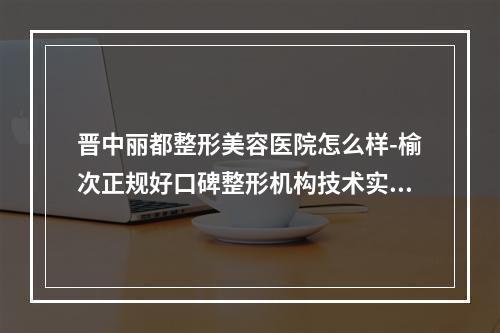 晋中丽都整形美容医院怎么样-榆次正规好口碑整形机构技术实力很强哦-