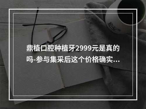 鼎植口腔种植牙2999元是真的吗-参与集采后这个价格确实是真的