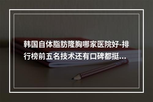 韩国自体脂肪隆胸哪家医院好-排行榜前五名技术还有口碑都挺好的