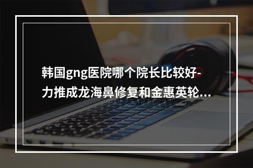 韩国gng医院哪个院长比较好-力推成龙海鼻修复和金惠英轮廓整形好