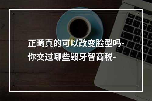 正畸真的可以改变脸型吗-你交过哪些毁牙智商税-