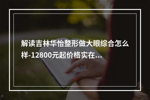 解读吉林华怡整形做大眼综合怎么样-12800元起价格实在口碑也不错-