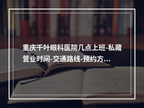 重庆千叶眼科医院几点上班-私藏营业时间-交通路线-预约方式