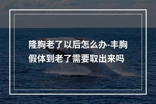 隆胸老了以后怎么办-丰胸假体到老了需要取出来吗