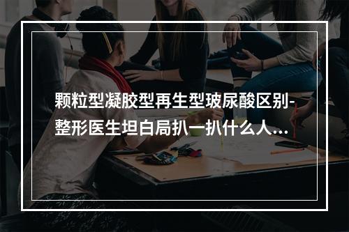 颗粒型凝胶型再生型玻尿酸区别-整形医生坦白局扒一扒什么人适合玻尿酸-