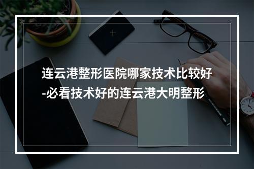 连云港整形医院哪家技术比较好-必看技术好的连云港大明整形