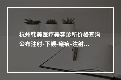 杭州韩美医疗美容诊所价格查询 公布注射-下颌-瘢痕-注射物取出-线雕价格