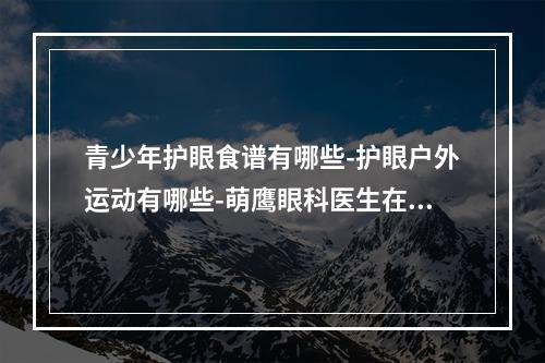 青少年护眼食谱有哪些-护眼户外运动有哪些-萌鹰眼科医生在线为您答疑-