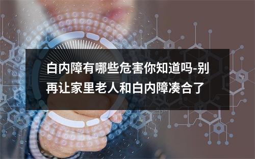 白内障有哪些危害你知道吗-别再让家里老人和白内障凑合了