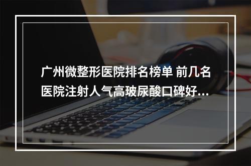 广州微整形医院排名榜单 前几名医院注射人气高玻尿酸口碑好-