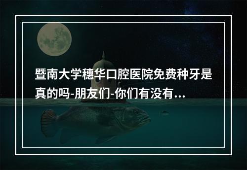 暨南大学穗华口腔医院免费种牙是真的吗-朋友们-你们有没有听说-