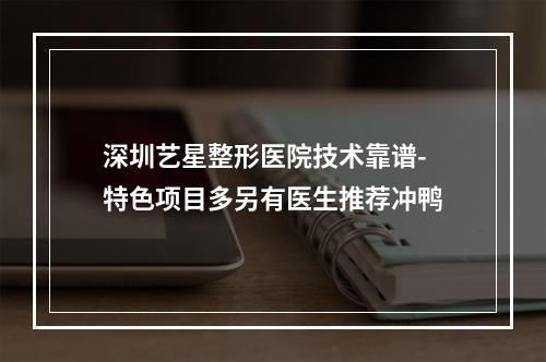 深圳艺星整形医院技术靠谱-特色项目多另有医生推荐冲鸭