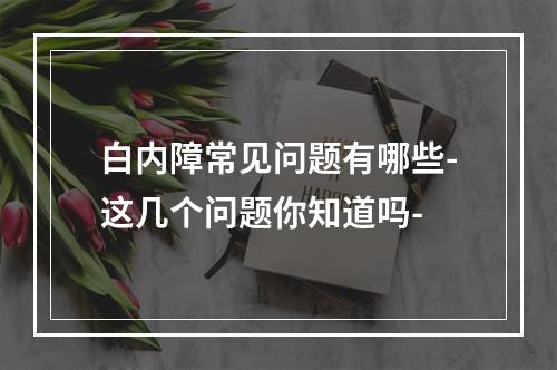 白内障常见问题有哪些-这几个问题你知道吗-