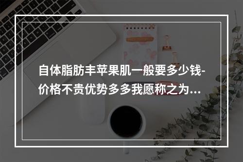 自体脂肪丰苹果肌一般要多少钱-价格不贵优势多多我愿称之为天花板