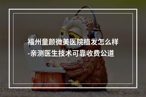 福州童颜微美医院植发怎么样-亲测医生技术可靠收费公道