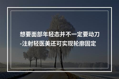 想要面部年轻态并不一定要动刀-注射轻医美还可实现轮廓固定