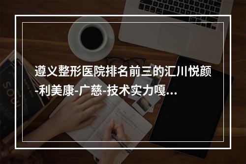 遵义整形医院排名前三的汇川悦颜-利美康-广慈-技术实力嘎嘎好