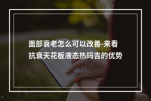 面部衰老怎么可以改善-来看抗衰天花板液态热玛吉的优势