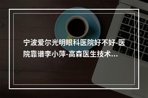 宁波爱尔光明眼科医院好不好-医院靠谱李小萍-高森医生技术正规