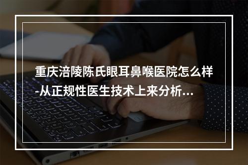 重庆涪陵陈氏眼耳鼻喉医院怎么样-从正规性医生技术上来分析-