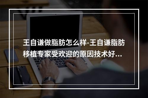 王自谦做脂肪怎么样-王自谦脂肪移植专家受欢迎的原因技术好存活率高