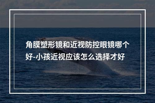 角膜塑形镜和近视防控眼镜哪个好-小孩近视应该怎么选择才好