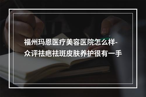 福州玛恩医疗美容医院怎么样-众评祛疤祛斑皮肤养护很有一手