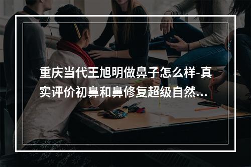 重庆当代王旭明做鼻子怎么样-真实评价初鼻和鼻修复超级自然可预约