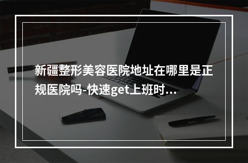 新疆整形美容医院地址在哪里是正规医院吗-快速get上班时间预约方式