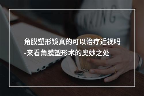 角膜塑形镜真的可以治疗近视吗-来看角膜塑形术的奥妙之处