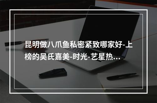 昆明做八爪鱼私密紧致哪家好-上榜的吴氏嘉美-时光-艺星热度高技术好价格不贵