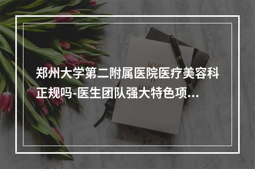 郑州大学第二附属医院医疗美容科正规吗-医生团队强大特色项目齐全