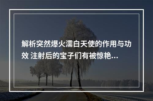 解析突然爆火濡白天使的作用与功效 注射后的宝子们有被惊艳到